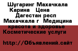 Шугаринг Махачкала Карина › Цена ­ 500 - Дагестан респ., Махачкала г. Медицина, красота и здоровье » Косметические услуги   